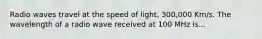 Radio waves travel at the speed of light, 300,000 Km/s. The wavelength of a radio wave received at 100 MHz is...