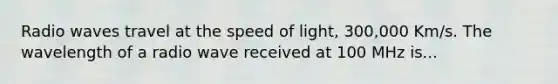 Radio waves travel at the speed of light, 300,000 Km/s. The wavelength of a radio wave received at 100 MHz is...