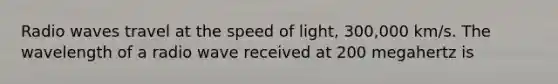 Radio waves travel at the speed of light, 300,000 km/s. The wavelength of a radio wave received at 200 megahertz is