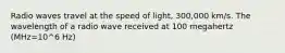 Radio waves travel at the speed of light, 300,000 km/s. The wavelength of a radio wave received at 100 megahertz (MHz=10^6 Hz)