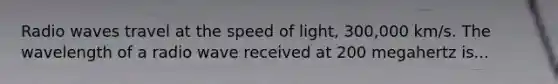 Radio waves travel at the speed of light, 300,000 km/s. The wavelength of a radio wave received at 200 megahertz is...