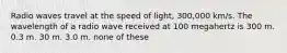 Radio waves travel at the speed of light, 300,000 km/s. The wavelength of a radio wave received at 100 megahertz is 300 m. 0.3 m. 30 m. 3.0 m. none of these