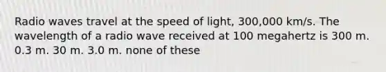 Radio waves travel at the speed of light, 300,000 km/s. The wavelength of a radio wave received at 100 megahertz is 300 m. 0.3 m. 30 m. 3.0 m. none of these