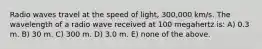 Radio waves travel at the speed of light, 300,000 km/s. The wavelength of a radio wave received at 100 megahertz is: A) 0.3 m. B) 30 m. C) 300 m. D) 3.0 m. E) none of the above.