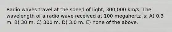 Radio waves travel at the speed of light, 300,000 km/s. The wavelength of a radio wave received at 100 megahertz is: A) 0.3 m. B) 30 m. C) 300 m. D) 3.0 m. E) none of the above.