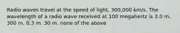 Radio waves travel at the speed of light, 300,000 km/s. The wavelength of a radio wave received at 100 megahertz is 3.0 m. 300 m. 0.3 m. 30 m. none of the above