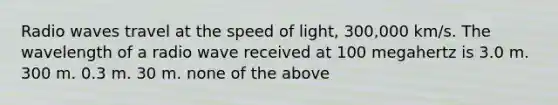 Radio waves travel at the speed of light, 300,000 km/s. The wavelength of a radio wave received at 100 megahertz is 3.0 m. 300 m. 0.3 m. 30 m. none of the above