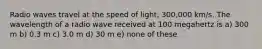 Radio waves travel at the speed of light, 300,000 km/s. The wavelength of a radio wave received at 100 megahertz is a) 300 m b) 0.3 m c) 3.0 m d) 30 m e) none of these