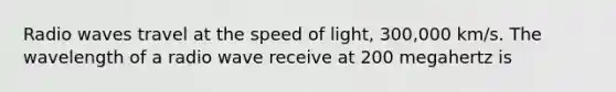 Radio waves travel at the speed of light, 300,000 km/s. The wavelength of a radio wave receive at 200 megahertz is