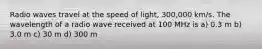 Radio waves travel at the speed of light, 300,000 km/s. The wavelength of a radio wave received at 100 MHz is a) 0.3 m b) 3.0 m c) 30 m d) 300 m