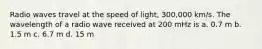 Radio waves travel at the speed of light, 300,000 km/s. The wavelength of a radio wave received at 200 mHz is a. 0.7 m b. 1.5 m c. 6.7 m d. 15 m