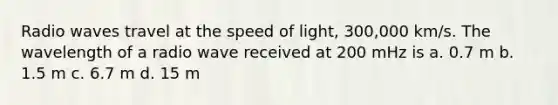 Radio waves travel at the speed of light, 300,000 km/s. The wavelength of a radio wave received at 200 mHz is a. 0.7 m b. 1.5 m c. 6.7 m d. 15 m