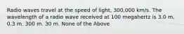 Radio waves travel at the speed of light, 300,000 km/s. The wavelength of a radio wave received at 100 megahertz is 3.0 m. 0.3 m. 300 m. 30 m. None of the Above