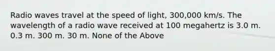 Radio waves travel at the speed of light, 300,000 km/s. The wavelength of a radio wave received at 100 megahertz is 3.0 m. 0.3 m. 300 m. 30 m. None of the Above