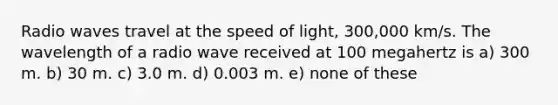 Radio waves travel at the speed of light, 300,000 km/s. The wavelength of a radio wave received at 100 megahertz is a) 300 m. b) 30 m. c) 3.0 m. d) 0.003 m. e) none of these