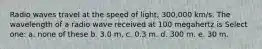 Radio waves travel at the speed of light, 300,000 km/s. The wavelength of a radio wave received at 100 megahertz is Select one: a. none of these b. 3.0 m. c. 0.3 m. d. 300 m. e. 30 m.