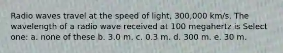 Radio waves travel at the speed of light, 300,000 km/s. The wavelength of a radio wave received at 100 megahertz is Select one: a. none of these b. 3.0 m. c. 0.3 m. d. 300 m. e. 30 m.