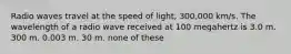 Radio waves travel at the speed of light, 300,000 km/s. The wavelength of a radio wave received at 100 megahertz is 3.0 m. 300 m. 0.003 m. 30 m. none of these