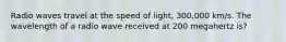 Radio waves travel at the speed of light, 300,000 km/s. The wavelength of a radio wave received at 200 megahertz is?