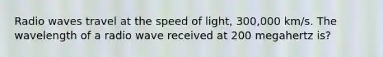 Radio waves travel at the speed of light, 300,000 km/s. The wavelength of a radio wave received at 200 megahertz is?