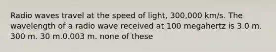 Radio waves travel at the speed of light, 300,000 km/s. The wavelength of a radio wave received at 100 megahertz is 3.0 m. 300 m. 30 m.0.003 m. none of these