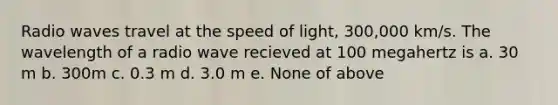 Radio waves travel at the speed of light, 300,000 km/s. The wavelength of a radio wave recieved at 100 megahertz is a. 30 m b. 300m c. 0.3 m d. 3.0 m e. None of above