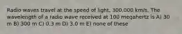 Radio waves travel at the speed of light, 300,000 km/s. The wavelength of a radio wave received at 100 megahertz is A) 30 m B) 300 m C) 0.3 m D) 3.0 m E) none of these