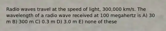 Radio waves travel at the speed of light, 300,000 km/s. The wavelength of a radio wave received at 100 megahertz is A) 30 m B) 300 m C) 0.3 m D) 3.0 m E) none of these