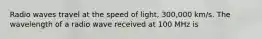 Radio waves travel at the speed of light, 300,000 km/s. The wavelength of a radio wave received at 100 MHz is