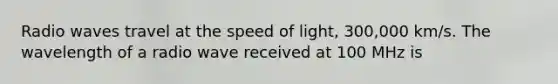 Radio waves travel at the speed of light, 300,000 km/s. The wavelength of a radio wave received at 100 MHz is