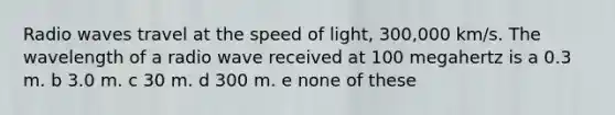 Radio waves travel at the speed of light, 300,000 km/s. The wavelength of a radio wave received at 100 megahertz is a 0.3 m. b 3.0 m. c 30 m. d 300 m. e none of these