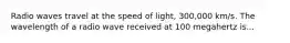 Radio waves travel at the speed of light, 300,000 km/s. The wavelength of a radio wave received at 100 megahertz is...