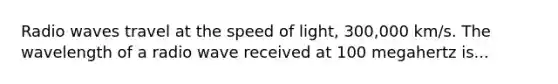 Radio waves travel at the speed of light, 300,000 km/s. The wavelength of a radio wave received at 100 megahertz is...