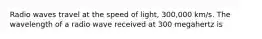 Radio waves travel at the speed of light, 300,000 km/s. The wavelength of a radio wave received at 300 megahertz is