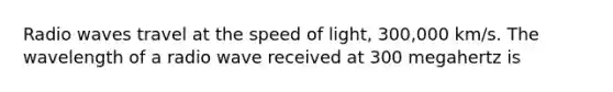 Radio waves travel at the speed of light, 300,000 km/s. The wavelength of a radio wave received at 300 megahertz is