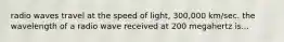 radio waves travel at the speed of light, 300,000 km/sec. the wavelength of a radio wave received at 200 megahertz is...