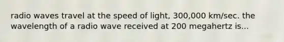 radio waves travel at the speed of light, 300,000 km/sec. the wavelength of a radio wave received at 200 megahertz is...