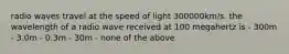 radio waves travel at the speed of light 300000km/s. the wavelength of a radio wave received at 100 megahertz is - 300m - 3.0m - 0.3m - 30m - none of the above