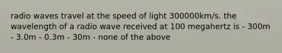 radio waves travel at the speed of light 300000km/s. the wavelength of a radio wave received at 100 megahertz is - 300m - 3.0m - 0.3m - 30m - none of the above