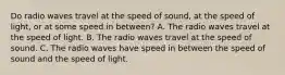 Do radio waves travel at the speed of sound, at the speed of light, or at some speed in between? A. The radio waves travel at the speed of light. B. The radio waves travel at the speed of sound. C. The radio waves have speed in between the speed of sound and the speed of light.