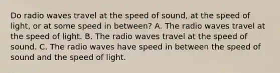 Do radio waves travel at the speed of sound, at the speed of light, or at some speed in between? A. The radio waves travel at the speed of light. B. The radio waves travel at the speed of sound. C. The radio waves have speed in between the speed of sound and the speed of light.