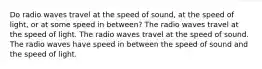 Do radio waves travel at the speed of sound, at the speed of light, or at some speed in between? The radio waves travel at the speed of light. The radio waves travel at the speed of sound. The radio waves have speed in between the speed of sound and the speed of light.