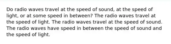 Do radio waves travel at the speed of sound, at the speed of light, or at some speed in between? The radio waves travel at the speed of light. The radio waves travel at the speed of sound. The radio waves have speed in between the speed of sound and the speed of light.