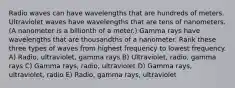 Radio waves can have wavelengths that are hundreds of meters. Ultraviolet waves have wavelengths that are tens of nanometers. (A nanometer is a billionth of a meter.) Gamma rays have wavelengths that are thousandths of a nanometer. Rank these three types of waves from highest frequency to lowest frequency. A) Radio, ultraviolet, gamma rays B) Ultraviolet, radio, gamma rays C) Gamma rays, radio, ultraviolet D) Gamma rays, ultraviolet, radio E) Radio, gamma rays, ultraviolet