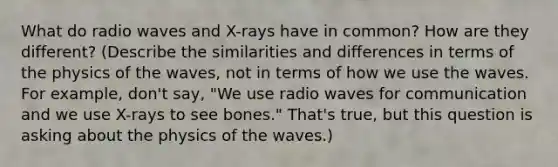 What do radio waves and X-rays have in common? How are they different? (Describe the similarities and differences in terms of the physics of the waves, not in terms of how we use the waves. For example, don't say, "We use radio waves for communication and we use X-rays to see bones." That's true, but this question is asking about the physics of the waves.)