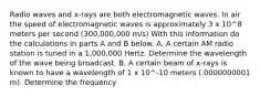 Radio waves and x-rays are both electromagnetic waves. In air the speed of electromagnetic waves is approximately 3 x 10^8 meters per second (300,000,000 m/s) With this information do the calculations in parts A and B below. A. A certain AM radio station is tuned in a 1,000,000 Hertz. Determine the wavelength of the wave being broadcast. B. A certain beam of x-rays is known to have a wavelength of 1 x 10^-10 meters (.0000000001 m). Determine the frequency