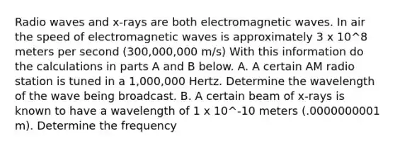 Radio waves and x-rays are both electromagnetic waves. In air the speed of electromagnetic waves is approximately 3 x 10^8 meters per second (300,000,000 m/s) With this information do the calculations in parts A and B below. A. A certain AM radio station is tuned in a 1,000,000 Hertz. Determine the wavelength of the wave being broadcast. B. A certain beam of x-rays is known to have a wavelength of 1 x 10^-10 meters (.0000000001 m). Determine the frequency