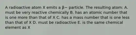 A radioactive atom X emits a β− particle. The resulting atom: A. must be very reactive chemically B. has an atomic number that is one more than that of X C. has a mass number that is one less than that of X D. must be radioactive E. is the same chemical element as X