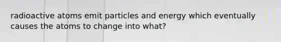 radioactive atoms emit particles and energy which eventually causes the atoms to change into what?