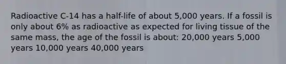 Radioactive C-14 has a half-life of about 5,000 years. If a fossil is only about 6% as radioactive as expected for living tissue of the same mass, the age of the fossil is about: 20,000 years 5,000 years 10,000 years 40,000 years